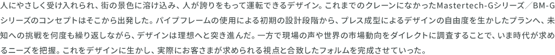 人にやさしく受け入れられ、街の景色に溶け込み、人が誇りをもって運転できるデザイン。これまでのクレーンになかったMastertech-Gシリーズ/BM-Gシリーズのコンセプトはそこから出発した。パイプフレームの使用による初期の設計段階から、プレス成型によるデザインの自由度を生かしたプランへ、未知への挑戦を何度も繰り返しながら、デザインは理想へと突き進んだ。一方で現場の声や世界の市場動向をダイレクトに調査することで、いま時代が求めるニーズを把握。これをデザインに生かし、実際にお客さまが求められる視点と合致したフォルムを完成させていった。